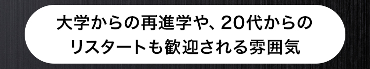 大学からの再進学や、 20代からの
リスタートも歓迎される雰囲気