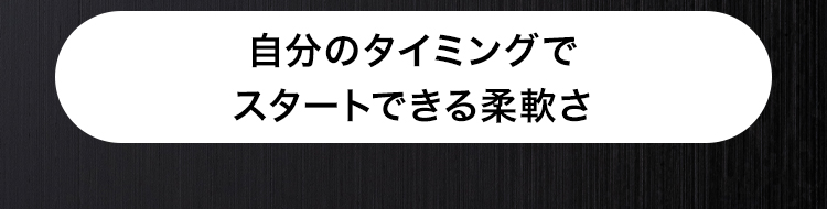 自分のタイミングで
スタートできる柔軟さ