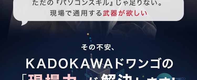 こんな不安を抱えて、
立ち止まってませんか?
未経験からでも、 本当に追いつけるだろうか
一日も早く、 本気になれる場所を見つけたい
ただの『パソコンスキル』 じゃ足りない。
現場で通用する武器が欲しい
その不安、
KADOKAWAドワンゴの
「現場力」が解決します!
学校へ通うことが目的じゃない。 プロになるための1年を。
K▸
KADOKAWAドワンゴ情報工科学院 専門部
POWERED BY VANTAN