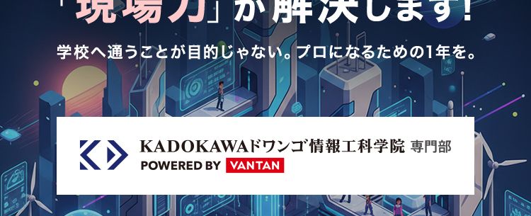 こんな不安を抱えて、
立ち止まってませんか?
未経験からでも、 本当に追いつけるだろうか
一日も早く、 本気になれる場所を見つけたい
ただの『パソコンスキル』 じゃ足りない。
現場で通用する武器が欲しい
その不安、
KADOKAWAドワンゴの
「現場力」が解決します!
学校へ通うことが目的じゃない。 プロになるための1年を。
K▸
KADOKAWAドワンゴ情報工科学院 専門部
POWERED BY VANTAN