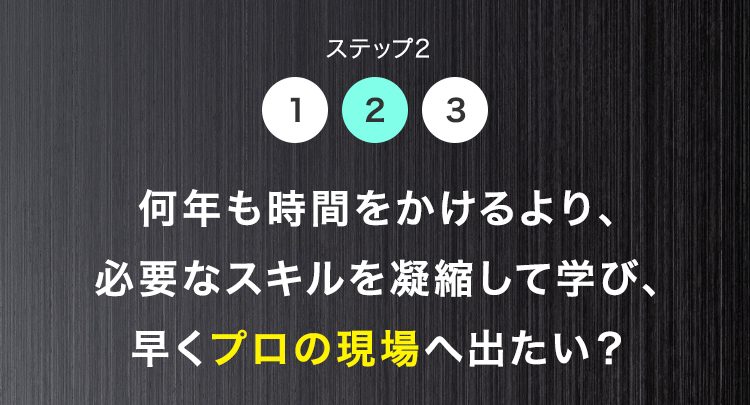 ステップ2
1 2 3
何年も時間をかけるより、
必要なスキルを凝縮して学び、
早くプロの現場へ出たい?